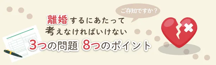 ご存知ですか？離婚するにあたって考えなければいけない3つの問題。8つのポイント。