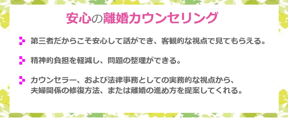 安心の離婚カウンセリング 第三者だからこそ安心して話ができ、客観的な視点で見てもらえる。精神的負担を軽減し、問題の整理ができる。カウンセラー、及び法律事務としての実務的な視点から夫婦関係の修復方法、または離婚の進め方を提案してくれる。