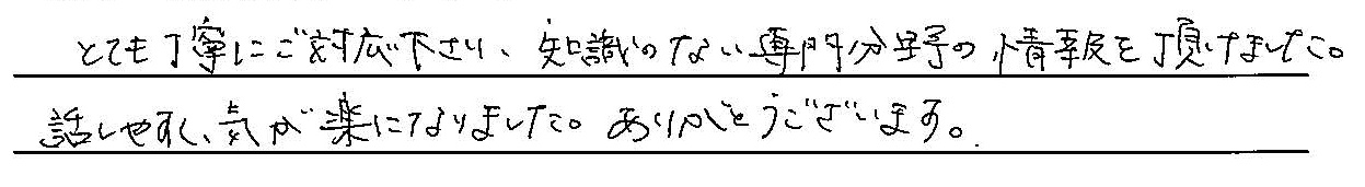 とても丁寧にご対応くださり、知識のない専門分野の情報をいただけました。話しやすく気が楽になりました。ありがとうございます。