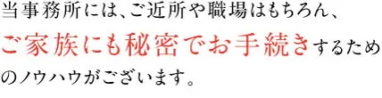 当事務所には、ご近所や職場はもちろん、ご家族にも秘密でお手続きするためのノウハウがございます