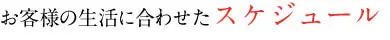 お客様の生活に合わせたスケジュール