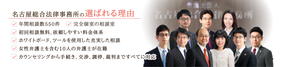 名古屋総合法律事務所の選ばれる理由 ・年間相談件数550件・完全個室の相談室・初回相談無料、依頼しやすい料金体系・ホワイトボード、ツールを使用した充実した相談・女性弁護士を含む9人の弁護士が在籍・丸の内駅徒歩2分でアクセス良好・カウンセリングから手続き、交渉、調停、裁判まですべてに対応