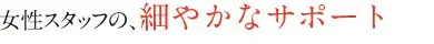 女性スタッフの、細やかなサポート