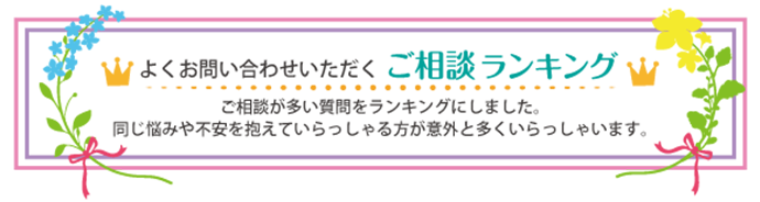 よくお問い合わせいただく　ご相談ランキング。ご相談が多い質問をランキングにしました。同じ悩みや不安を抱えていらっしゃる方が意外と多くいらっしゃいます。