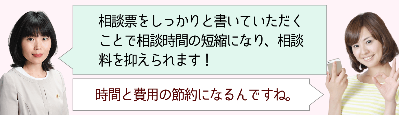 相談票を書いていただくことで、相談時間の短縮になり、相談料を抑えられるんです！ | 時間と費用の節約になりますね！