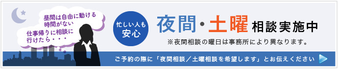 忙しい人も安心 夜間・土曜相談実施中 ※夜間相談の曜日は事務所により異なります。 ご予約の際に「夜間相談（または土曜相談）を希望します」とお伝えください 詳しくはこちら