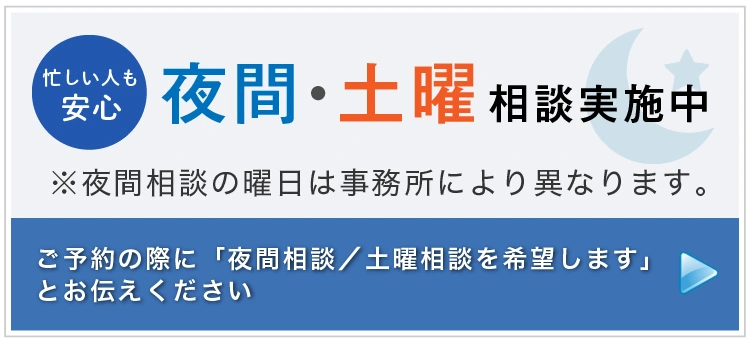 忙しい人も安心 夜間・土曜相談実施中 ※夜間相談の曜日は事務所によって異なります。 ご予約の際に「夜間相談（または土曜相談）を希望します」とお伝えください 詳しくはこちら