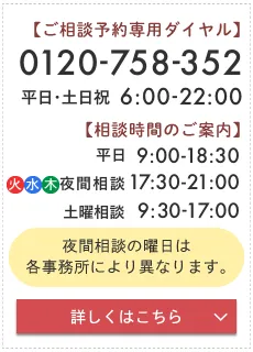 離婚相談初めての方 まずはこちらをクリック | ご相談予約専用ダイヤル：0120-758-352 | 受付時間：平日・土日祝 6:00～22:00 | 相談時間：平日 9:00～18:30  火・水・木夜間相談 17:30～21:00  土曜相談（毎週土曜日） 9:30～17:00 夜間相談の曜日は各事務所により異なります 詳しくはこちら