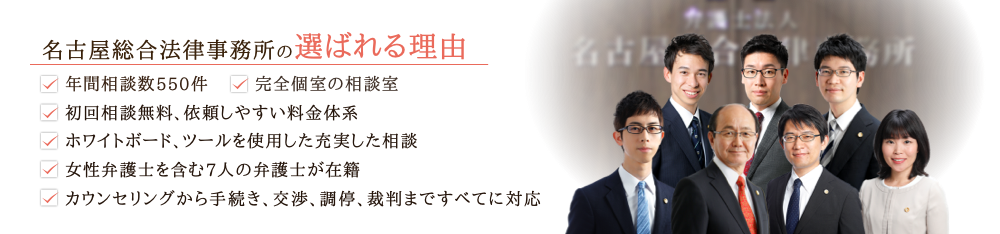 名古屋総合法律事務所の選ばれる理由 ・年間相談件数550件・完全個室の相談室・初回相談無料、依頼しやすい料金体系・ホワイトボード、ツールを使用した充実した相談・女性弁護士を含む9人の弁護士が在籍・丸の内駅徒歩2分でアクセス良好・カウンセリングから手続き、交渉、調停、裁判まですべてに対応