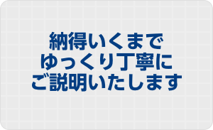 納得いくまでゆっくり丁寧にご説明いたします