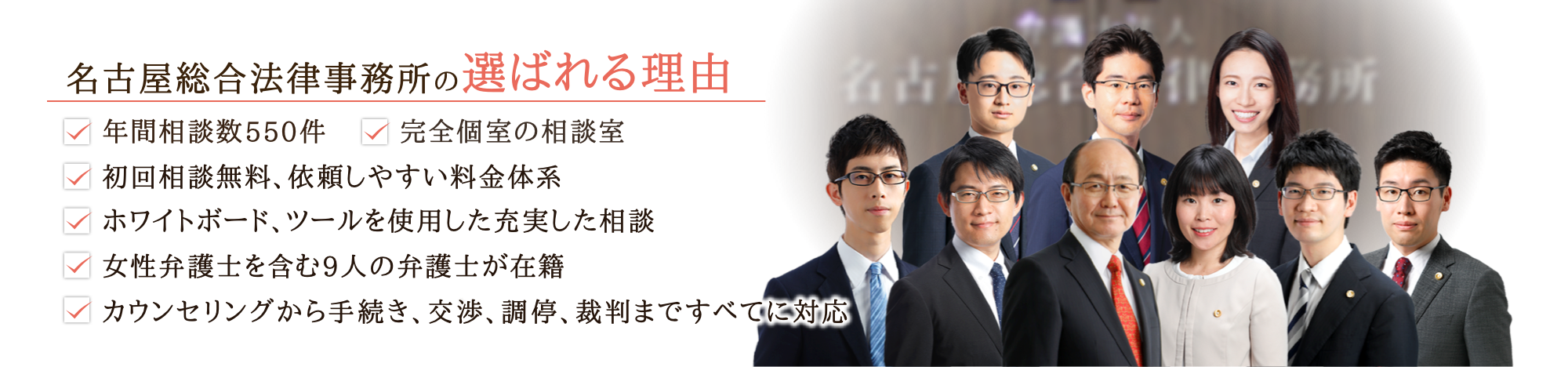 名古屋総合法律事務所の選ばれる理由 ・年間相談件数550件・完全個室の相談室・初回相談無料、依頼しやすい料金体系・ホワイトボード、ツールを使用した充実した相談・女性弁護士を含む9人の弁護士が在籍・丸の内駅徒歩2分でアクセス良好・カウンセリングから手続き、交渉、調停、裁判まですべてに対応