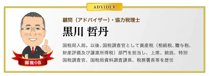 顧問（アドバイザー）・協力税理士　黒川哲丹　国税局入局。以後、国税調査官として資産税（相続税、贈与税、財産評価及び譲渡所得税）部門を担当し、上席、統括、特別国税調査官、国税局資料調査課長、税務署長等を歴任