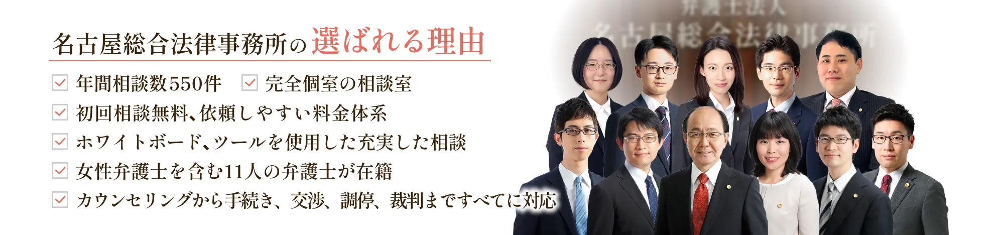 名古屋総合法律事務所の選ばれる理由 ・年間相談件数550件・完全個室の相談室・初回相談無料、依頼しやすい料金体系・ホワイトボード、ツールを使用した充実した相談・女性弁護士を含む9人の弁護士が在籍・丸の内駅徒歩2分でアクセス良好・カウンセリングから手続き、交渉、調停、裁判まですべてに対応